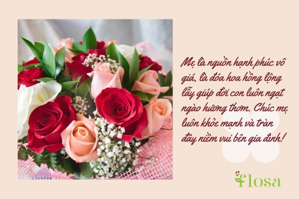 Mẹ là nguồn hạnh phúc vô giá, là đóa hoa hồng lộng lẫy giúp đời con luôn ngạt ngào hương thơm. Chúc mẹ luôn khỏe mạnh và tràn đầy niềm vui bên gia đình!