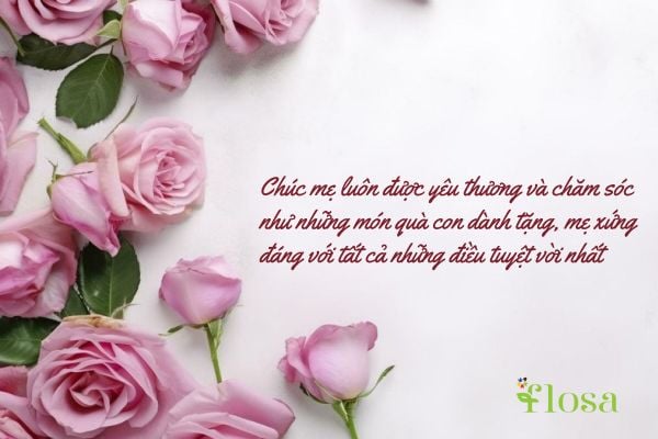 Chúc mẹ luôn được yêu thương và chăm sóc như những món quà con dành tặng, mẹ xứng đáng với tất cả những điều tuyệt vời nhất